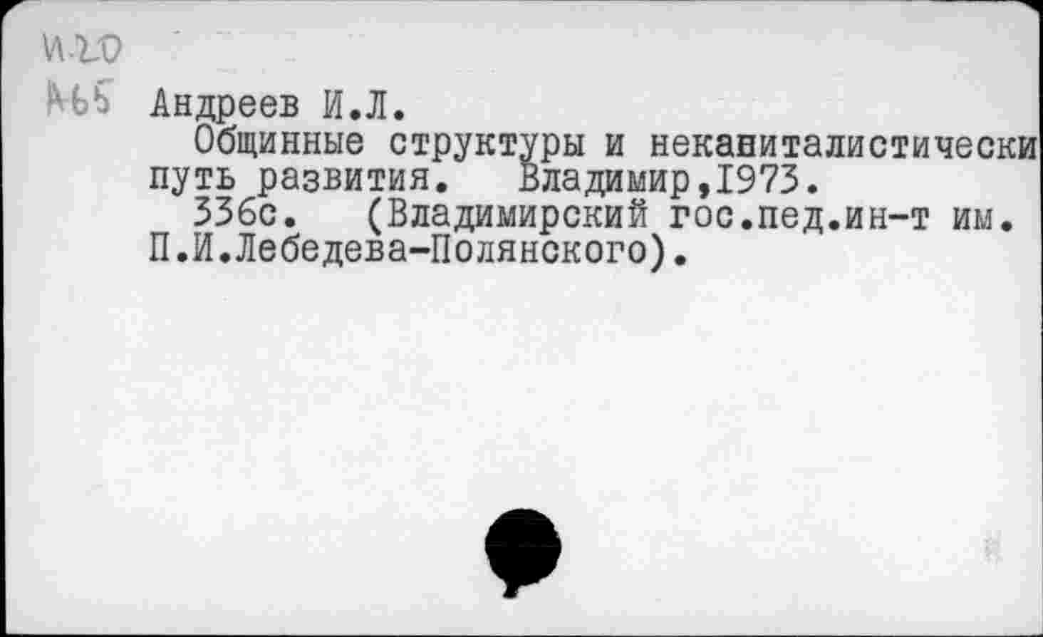 ﻿И-ГО
Н5 Андреев И.Л.
Общинные структуры и неканиталистически путь развития. Владимир,1973.
336с. (Владимирский гос.пед.ин-т им.
П.И.Лебедева-Полянского).